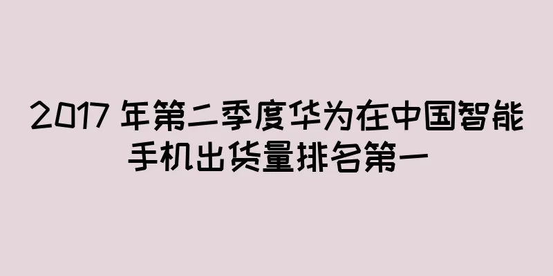 2017 年第二季度华为在中国智能手机出货量排名第一
