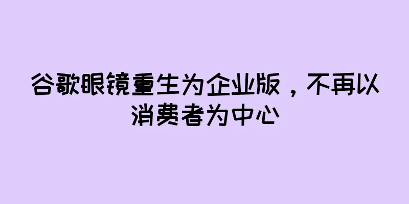 谷歌眼镜重生为企业版，不再以消费者为中心