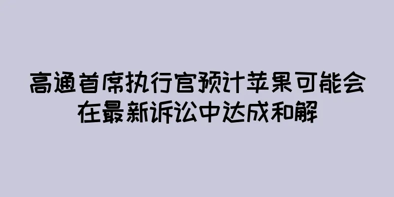 高通首席执行官预计苹果可能会在最新诉讼中达成和解