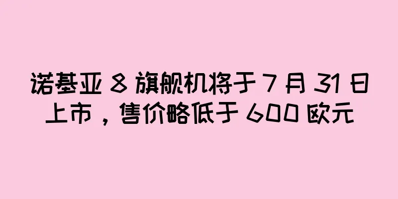 诺基亚 8 旗舰机将于 7 月 31 日上市，售价略低于 600 欧元