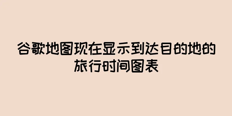 谷歌地图现在显示到达目的地的旅行时间图表