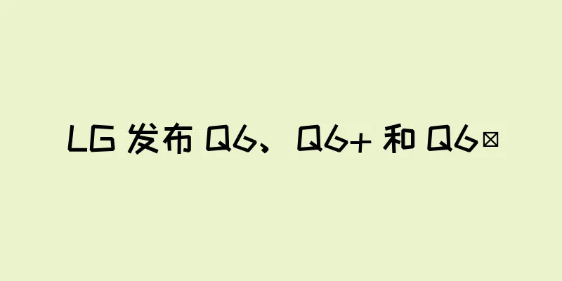 LG 发布 Q6、Q6+ 和 Q6α