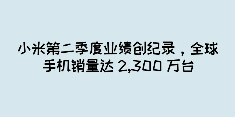 小米第二季度业绩创纪录，全球手机销量达 2,300 万台