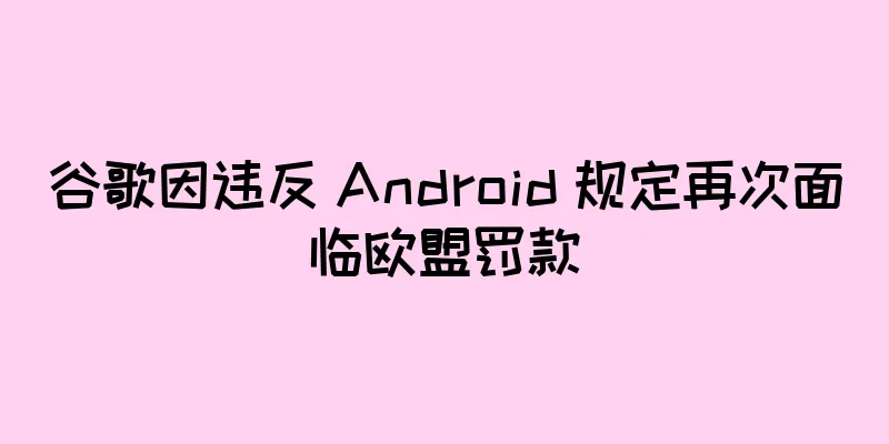 谷歌因违反 Android 规定再次面临欧盟罚款