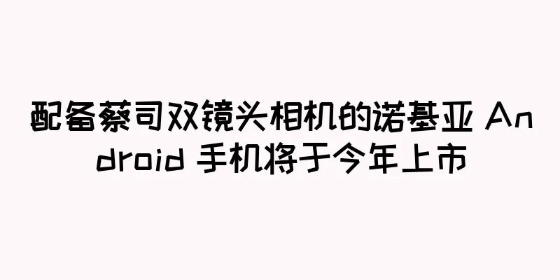 配备蔡司双镜头相机的诺基亚 Android 手机将于今年上市