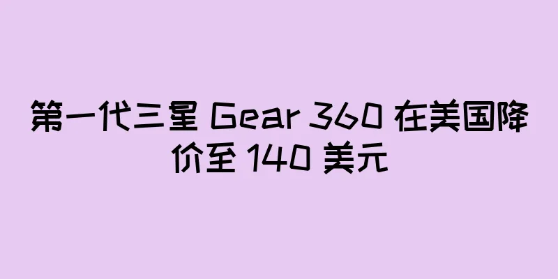 第一代三星 Gear 360 在美国降价至 140 美元