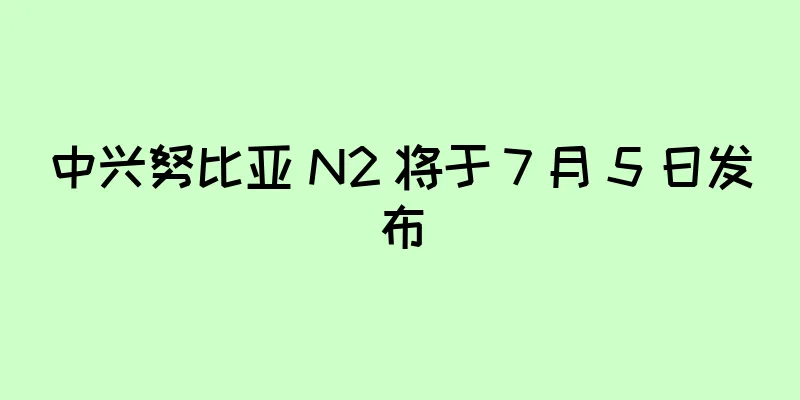 中兴努比亚 N2 将于 7 月 5 日发布
