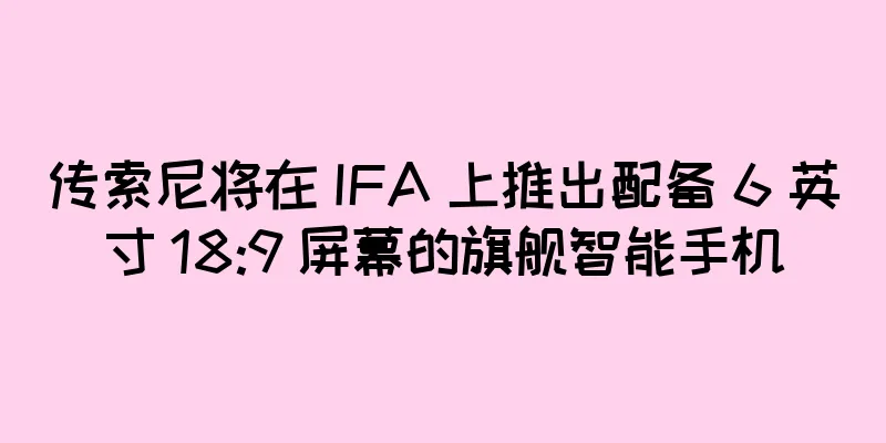 传索尼将在 IFA 上推出配备 6 英寸 18:9 屏幕的旗舰智能手机