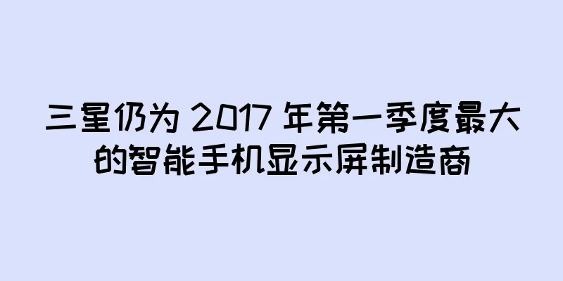 三星仍为 2017 年第一季度最大的智能手机显示屏制造商