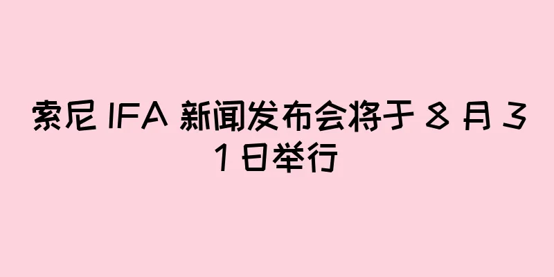 索尼 IFA 新闻发布会将于 8 月 31 日举行