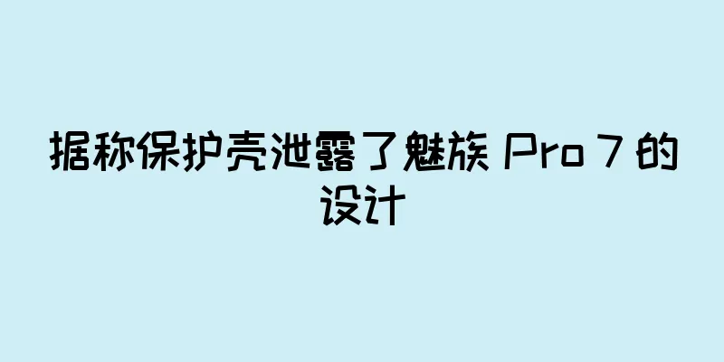 据称保护壳泄露了魅族 Pro 7 的设计