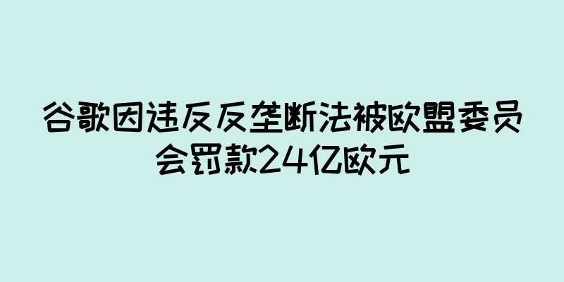 谷歌因违反反垄断法被欧盟委员会罚款24亿欧元