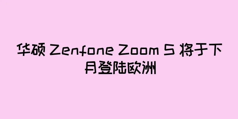 华硕 Zenfone Zoom S 将于下月登陆欧洲