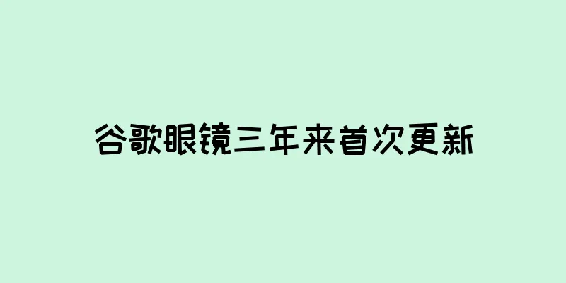 谷歌眼镜三年来首次更新