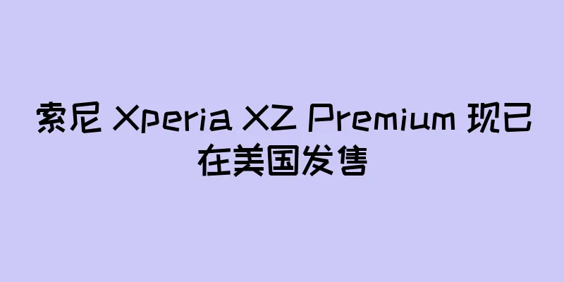 索尼 Xperia XZ Premium 现已在美国发售