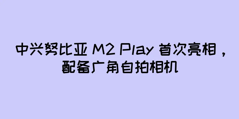 中兴努比亚 M2 Play 首次亮相，配备广角自拍相机