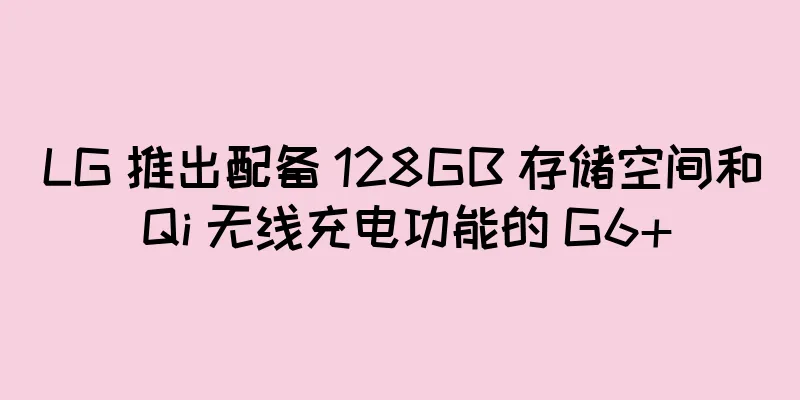LG 推出配备 128GB 存储空间和 Qi 无线充电功能的 G6+