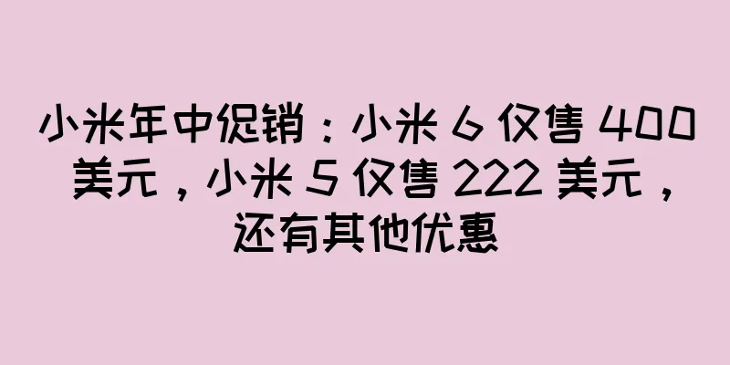 小米年中促销：小米 6 仅售 400 美元，小米 5 仅售 222 美元，还有其他优惠