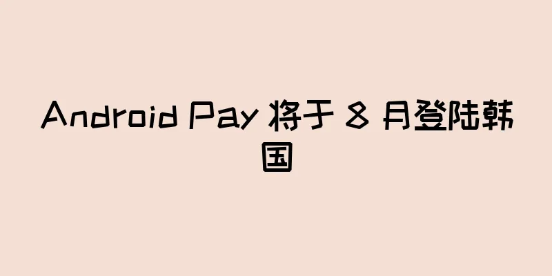 Android Pay 将于 8 月登陆韩国
