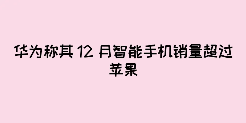 华为称其 12 月智能手机销量超过苹果