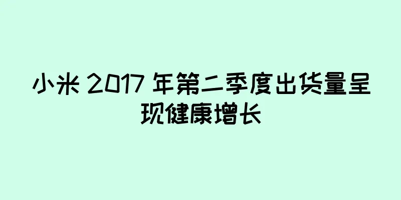 小米 2017 年第二季度出货量呈现健康增长