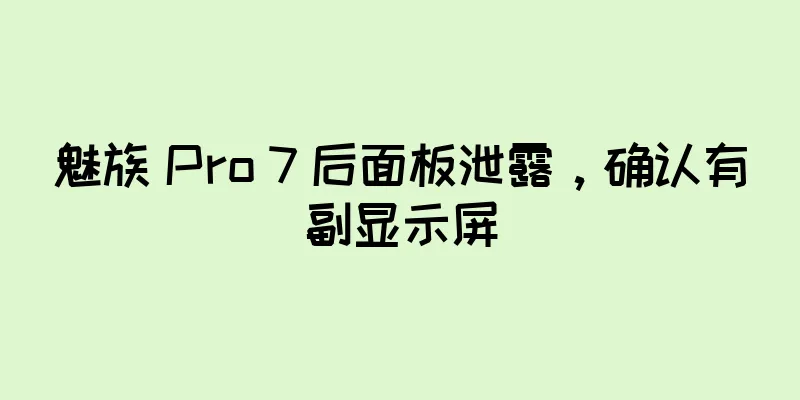 魅族 Pro 7 后面板泄露，确认有副显示屏