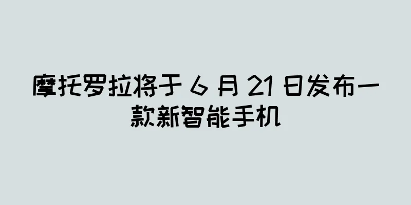 摩托罗拉将于 6 月 21 日发布一款新智能手机