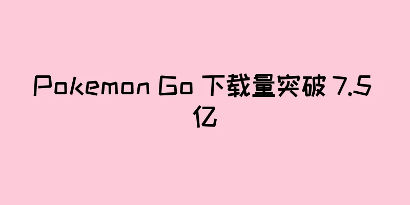 Pokemon Go 下载量突破 7.5 亿