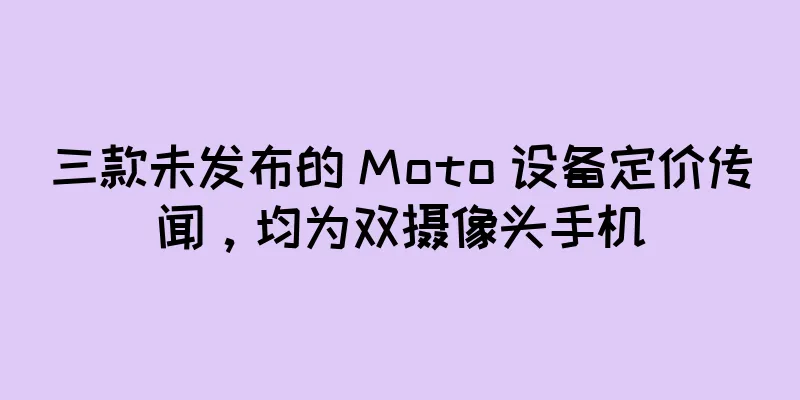 三款未发布的 Moto 设备定价传闻，均为双摄像头手机