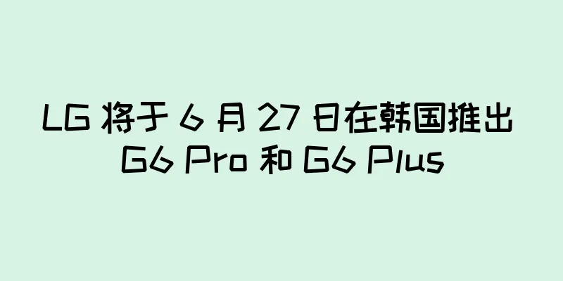 LG 将于 6 月 27 日在韩国推出 G6 Pro 和 G6 Plus