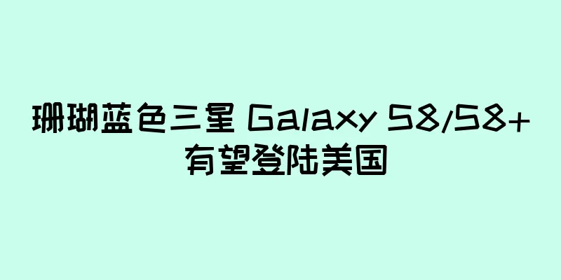 珊瑚蓝色三星 Galaxy S8/S8+ 有望登陆美国