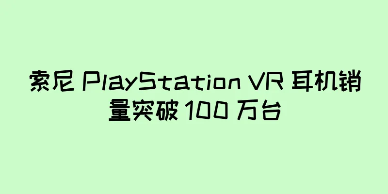 索尼 PlayStation VR 耳机销量突破 100 万台