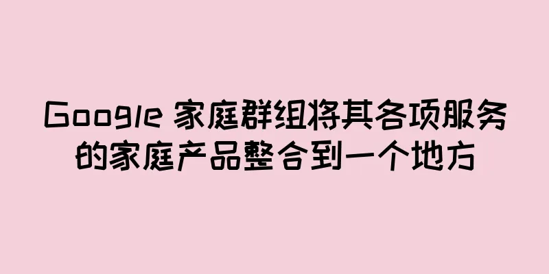 Google 家庭群组将其各项服务的家庭产品整合到一个地方