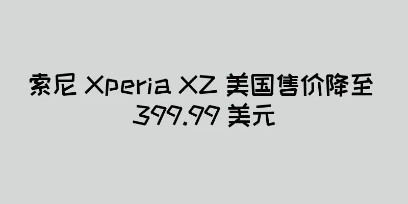 索尼 Xperia XZ 美国售价降至 399.99 美元