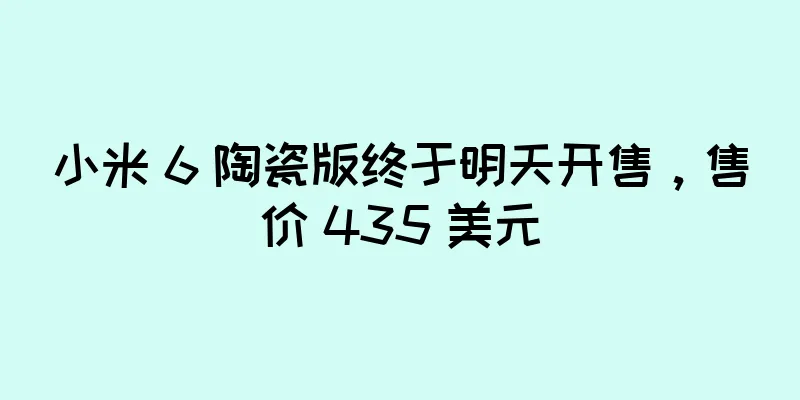 小米 6 陶瓷版终于明天开售，售价 435 美元