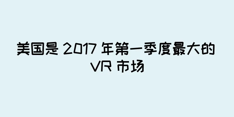 美国是 2017 年第一季度最大的 VR 市场