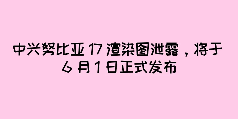 中兴努比亚 17 渲染图泄露，将于 6 月 1 日正式发布