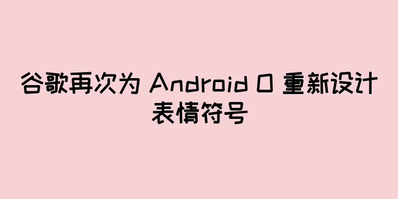 谷歌再次为 Android O 重新设计表情符号