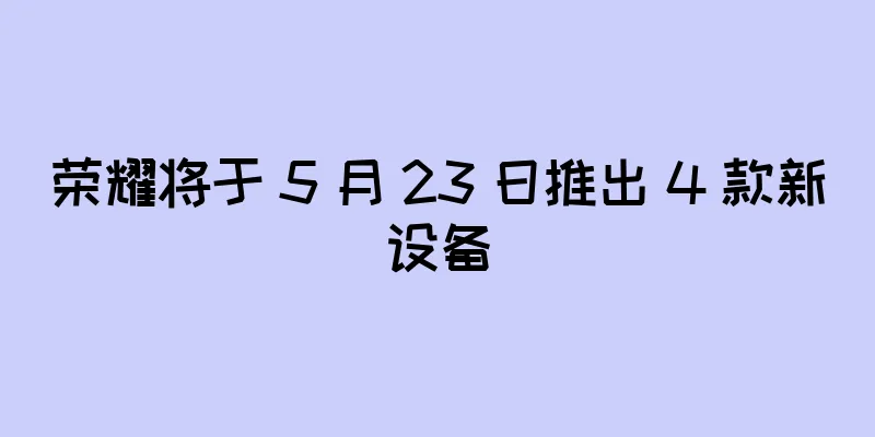荣耀将于 5 月 23 日推出 4 款新设备
