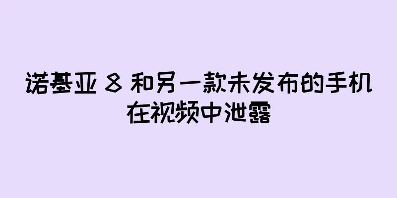 诺基亚 8 和另一款未发布的手机在视频中泄露