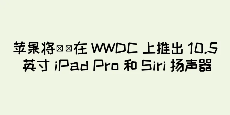 苹果将​​在 WWDC 上推出 10.5 英寸 iPad Pro 和 Siri 扬声器