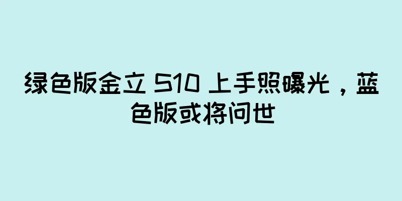 绿色版金立 S10 上手照曝光，蓝色版或将问世