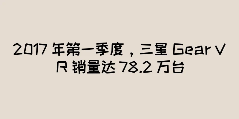 2017 年第一季度，三星 Gear VR 销量达 78.2 万台
