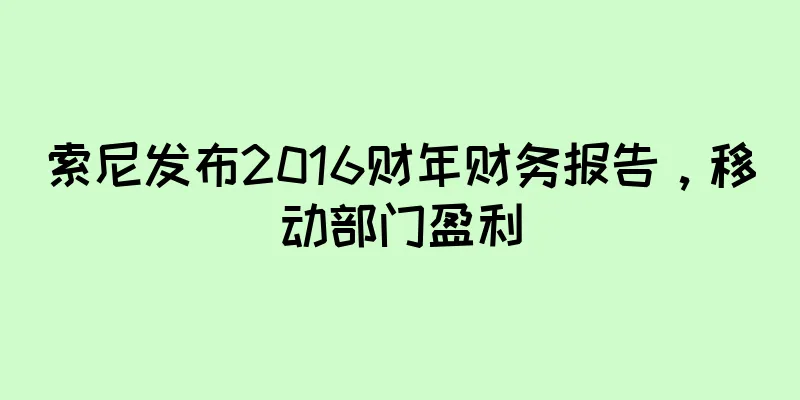 索尼发布2016财年财务报告，移动部门盈利