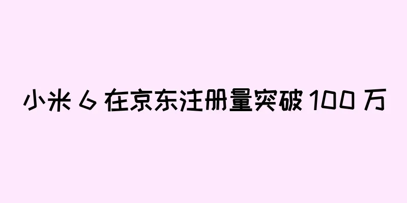 小米 6 在京东注册量突破 100 万