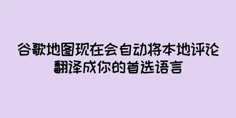 谷歌地图现在会自动将本地评论翻译成你的首选语言