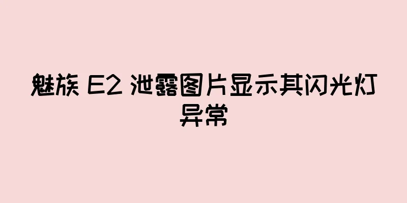 魅族 E2 泄露图片显示其闪光灯异常
