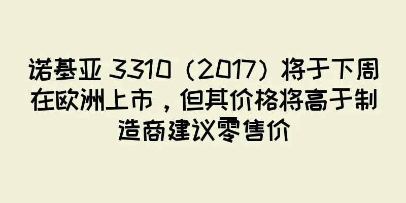 诺基亚 3310（2017）将于下周在欧洲上市，但其价格将高于制造商建议零售价