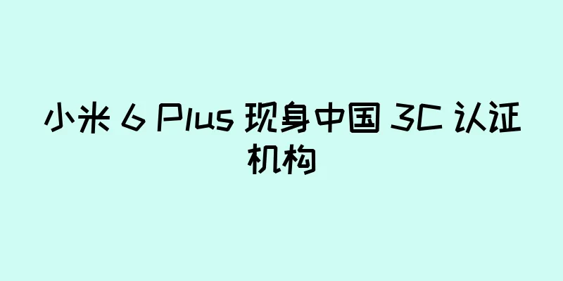 小米 6 Plus 现身中国 3C 认证机构