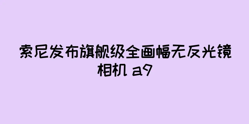 索尼发布旗舰级全画幅无反光镜相机 a9